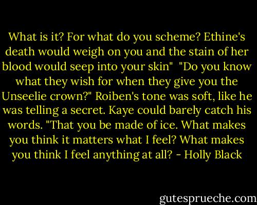 What is it? For what do you scheme? Ethine's death would weigh on you and the stain of her blood would seep into your skin"<br /><br />"Do you know what they wish for when they give you the Unseelie crown?" Roiben's tone was soft, like he was telling a secret. Kaye could barely catch his words. "That you be made of ice. What makes you think it matters what I feel? What makes you think I feel anything at all? - Holly Black