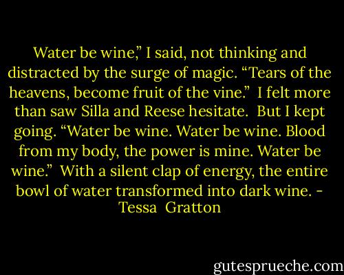 Water be wine,” I said, not thinking and distracted by the surge of magic. “Tears of the heavens, become fruit of the vine.”<br /><br />I felt more than saw Silla and Reese hesitate.<br /><br />But I kept going. “Water be wine. Water be wine. Blood from my body, the power is mine. Water be wine.”<br /><br />With a silent clap of energy, the entire bowl of water transformed into dark wine. - Tessa  Gratton