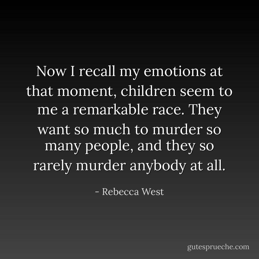 Now I recall my emotions at that moment, children seem to me a remarkable race. They want so much to murder so many people, and they so rarely murder anybody at all. - Rebecca West
