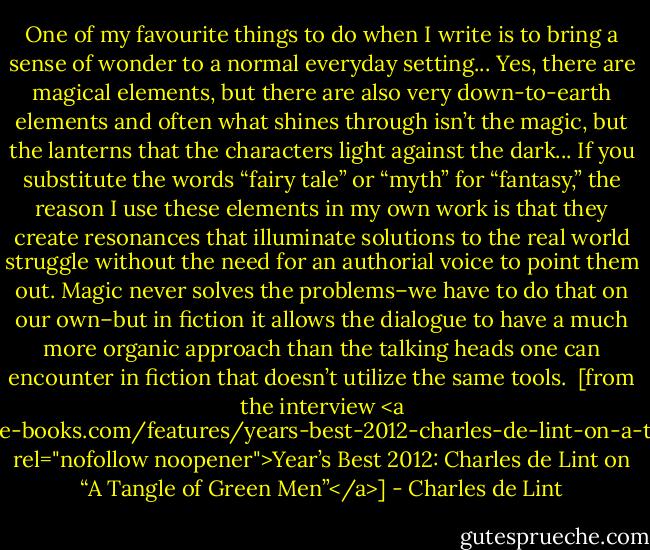 One of my favourite things to do when I write is to bring a sense of wonder to a normal everyday setting... Yes, there are magical elements, but there are also very down-to-earth elements and often what shines through isn’t the magic, but the lanterns that the characters light against the dark... If you substitute the words “fairy tale” or “myth” for “fantasy,” the reason I use these elements in my own work is that they create resonances that illuminate solutions to the real world struggle without the need for an authorial voice to point them out. Magic never solves the problems–we have to do that on our own–but in fiction it allows the dialogue to have a much more organic approach than the talking heads one can encounter in fiction that doesn’t utilize the same tools.<br /><br />[from the interview <a href="http://www.prime-books.com/features/years-best-2012-charles-de-lint-on-a-tangle-of-green-men/" rel="nofollow noopener">Year’s Best 2012: Charles de Lint on “A Tangle of Green Men”</a>] - Charles de Lint