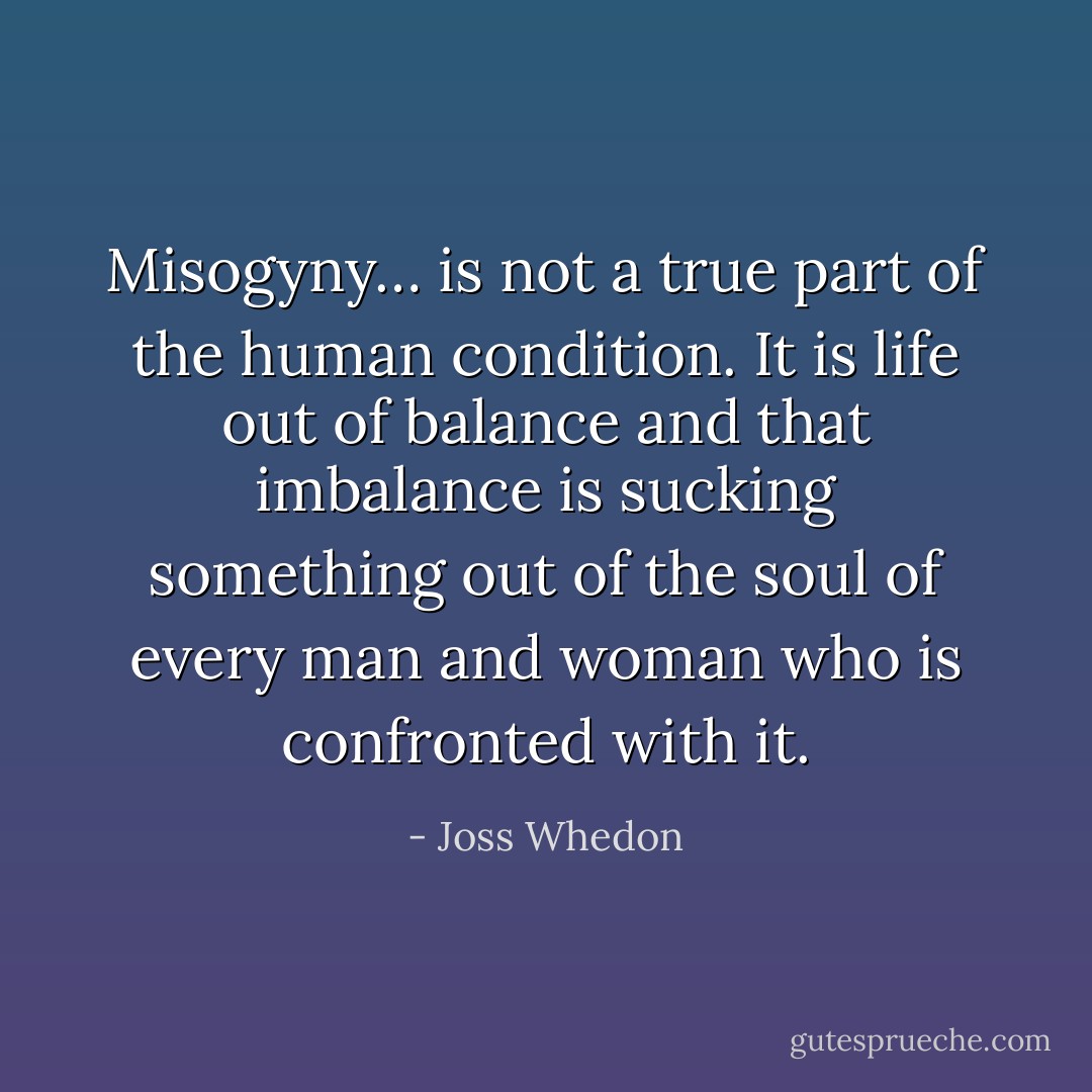 Misogyny… is not a true part of the human condition. It is life out of balance and that imbalance is sucking something out of the soul of every man and woman who is confronted with it. - Joss Whedon