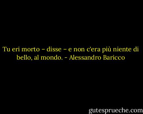 Tu eri morto – disse – e non c'era più niente di bello, al mondo. - Alessandro Baricco