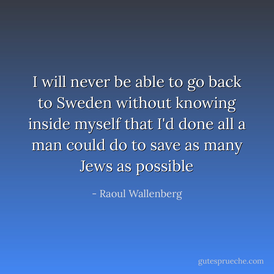 I will never be able to go back to Sweden without knowing inside myself that I'd done all a man could do to save as many Jews as possible - Raoul Wallenberg