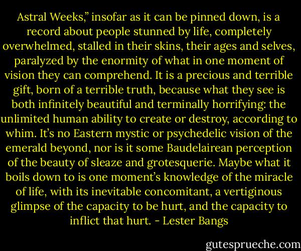 Astral Weeks,” insofar as it can be pinned down, is a record about people stunned by life, completely overwhelmed, stalled in their skins, their ages and selves, paralyzed by the enormity of what in one moment of vision they can comprehend. It is a precious and terrible gift, born of a terrible truth, because what they see is both infinitely beautiful and terminally horrifying: the unlimited human ability to create or destroy, according to whim. It’s no Eastern mystic or psychedelic vision of the emerald beyond, nor is it some Baudelairean perception of the beauty of sleaze and grotesquerie. Maybe what it boils down to is one moment’s knowledge of the miracle of life, with its inevitable concomitant, a vertiginous glimpse of the capacity to be hurt, and the capacity to inflict that hurt. - Lester Bangs
