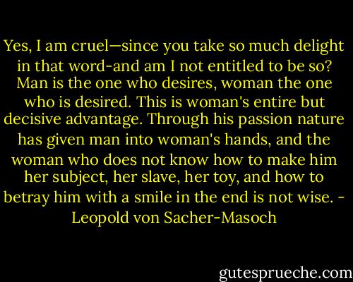 Yes, I am cruel—since you take so much delight in that word-and am I not entitled to be so? Man is the one who desires, woman the one who is desired. This is woman's entire but decisive advantage. Through his passion nature has given man into woman's hands, and the woman who does not know how to make him her subject, her slave, her toy, and how to betray him with a smile in the end is not wise. - Leopold von Sacher-Masoch