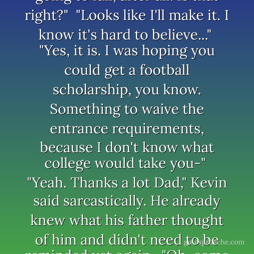 Kevin", his father began, "I've been thinking about it – I guess I was kind of carried away. It's just that I've waited so long for my old school to make it to the Regionals... I suppose I was living it vicariously through you. Keith says you're not going to fail, after all. Is that right?"<br /><br />"Looks like I'll make it. I know it's hard to believe..."<br /><br />"Yes, it is. I was hoping you could get a football scholarship, you know. Something to waive the entrance requirements, because I don't know what college would take you-"<br /><br />"Yeah. Thanks a lot Dad," Kevin said sarcastically. He already knew what his father thought of him and didn't need to be reminded yet again.<br /><br />"Oh, come on. You know perfectly well that you're too stupid to-"<br /><br />"That's not what my boyfriend says. Oh, by the way, Dad – I'm a faggot. Did I mention that?"<br /><br />"... Kevin – get your stuff, and get out."<br /><br />"Gladly. - Failte