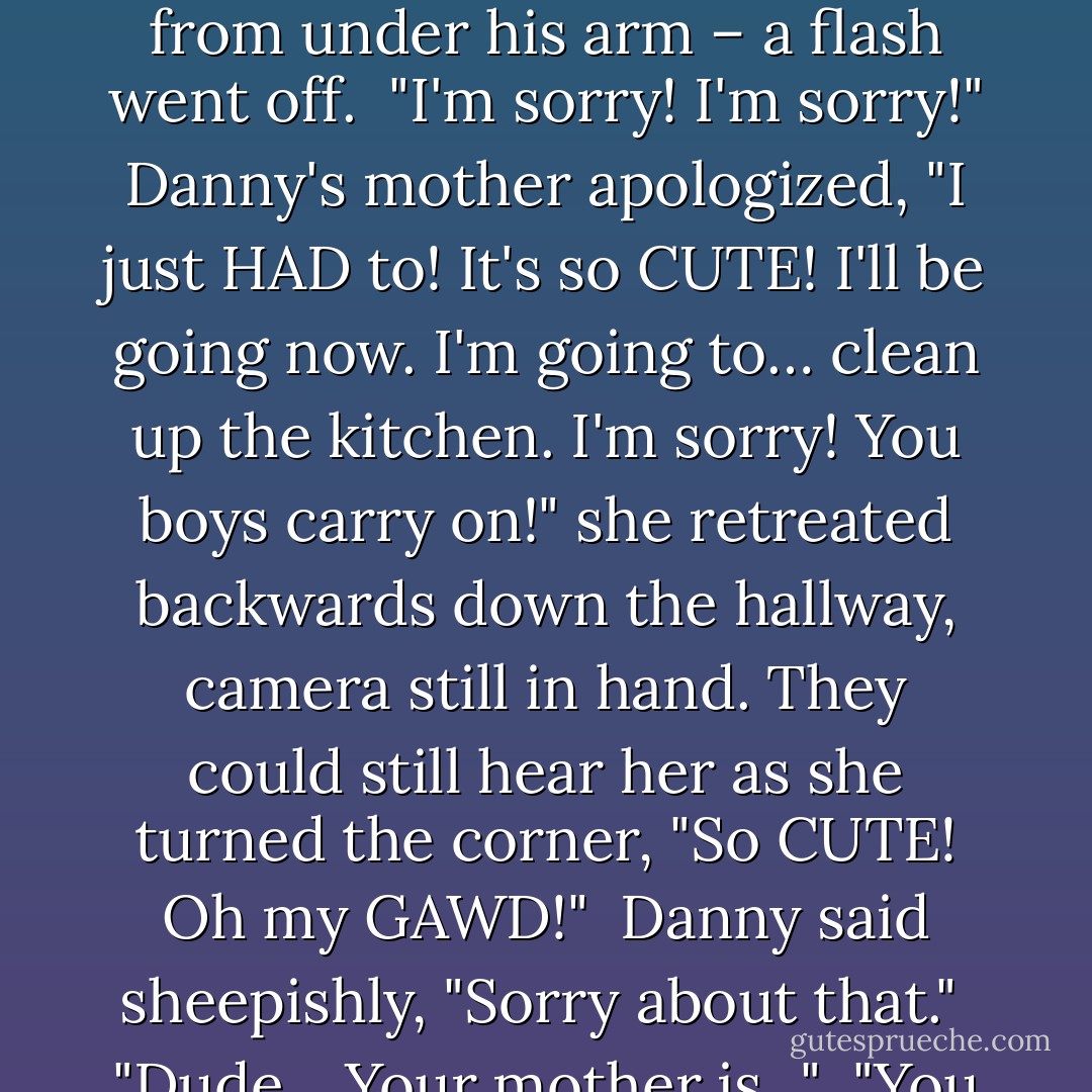 I'll take these," Danny said, reaching for the bouquet. Just as Kevin was holding them out – and still trying to keep the chocolates from slipping out from under his arm – a flash went off.<br /><br />"I'm sorry! I'm sorry!" Danny's mother apologized, "I just HAD to! It's so CUTE! I'll be going now. I'm going to… clean up the kitchen. I'm sorry! You boys carry on!" she retreated backwards down the hallway, camera still in hand. They could still hear her as she turned the corner, "So CUTE! Oh my GAWD!"<br /><br />Danny said sheepishly, "Sorry about that."<br /><br />"Dude... Your mother is..."<br /><br />"You have no idea. Uhm, I'll take care of these. Maybe you'd better head on up to my room. Like, before she comes back… - Failte