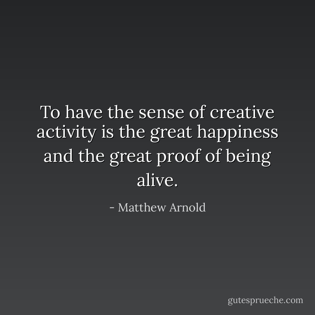 To have the sense of creative activity is the great happiness and the great proof of being alive. - Matthew Arnold