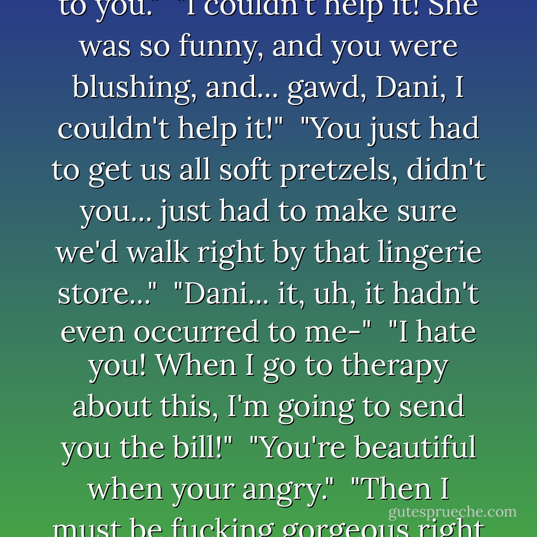 I said I was sorry, Dani..." Kevin said, as they entered the apartment.<br /><br />"I'm so not talking to you."<br /><br />"I couldn't help it! She was so funny, and you were blushing, and... gawd, Dani, I couldn't help it!"<br /><br />"You just had to get us all soft pretzels, didn't you... just had to make sure we'd walk right by that lingerie store..."<br /><br />"Dani... it, uh, it hadn't even occurred to me-"<br /><br />"I hate you! When I go to therapy about this, I'm going to send you the bill!"<br /><br />"You're beautiful when your angry."<br /><br />"Then I must be fucking gorgeous right now!"<br /><br />"You are."<br /><br />"... Well, I'm still not talking to you. - Failte