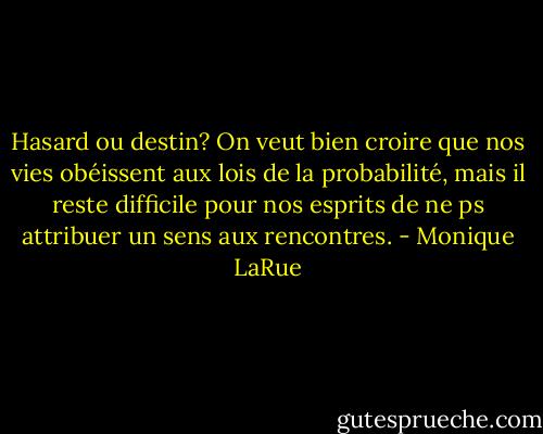 Hasard ou destin? On veut bien croire que nos vies obéissent aux lois de la probabilité, mais il reste difficile pour nos esprits de ne ps attribuer un sens aux rencontres. - Monique LaRue