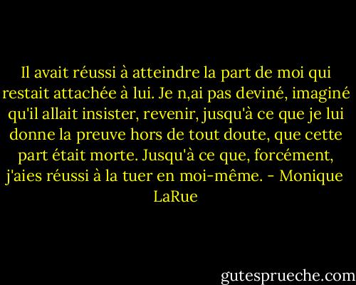 Il avait réussi à atteindre la part de moi qui restait attachée à lui. Je n,ai pas deviné, imaginé qu'il allait insister, revenir, jusqu'à ce que je lui donne la preuve hors de tout doute, que cette part était morte. Jusqu'à ce que, forcément, j'aies réussi à la tuer en moi-même. - Monique LaRue