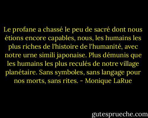 Le profane a chassé le peu de sacré dont nous étions encore capables, nous, les humains les plus riches de l'histoire de l'humanité, avec notre urne simili japonaise. Plus démunis que les humains les plus reculés de notre village planétaire. Sans symboles, sans langage pour nos morts, sans rites. - Monique LaRue