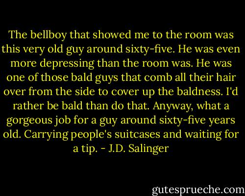 The bellboy that showed me to the room was this very old guy around sixty-five. He was even more depressing than the room was. He was one of those bald guys that comb all their hair over from the side to cover up the baldness. I'd rather be bald than do that. Anyway, what a gorgeous job for a guy around sixty-five years old. Carrying people's suitcases and waiting for a tip. - J.D. Salinger