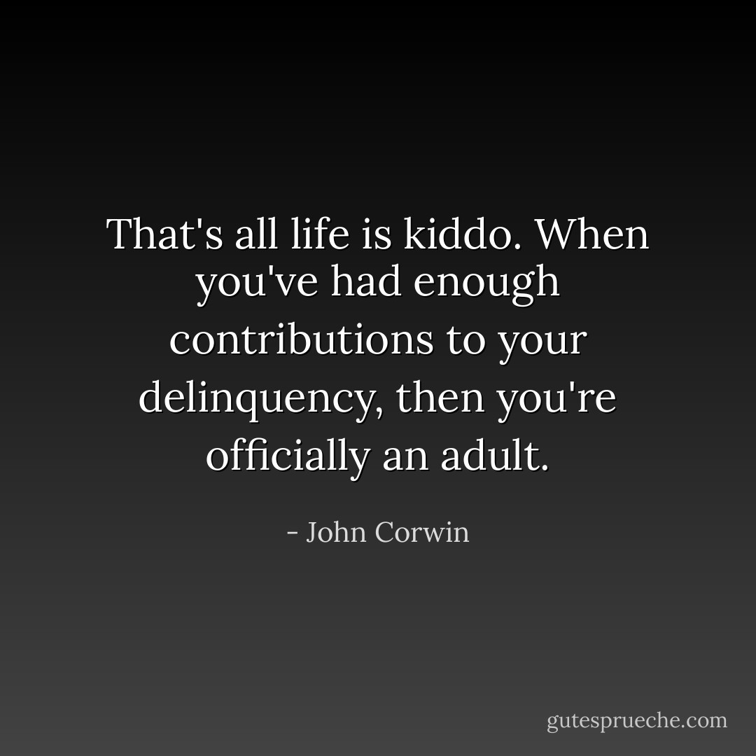 That's all life is kiddo. When you've had enough contributions to your delinquency, then you're officially an adult. - John Corwin