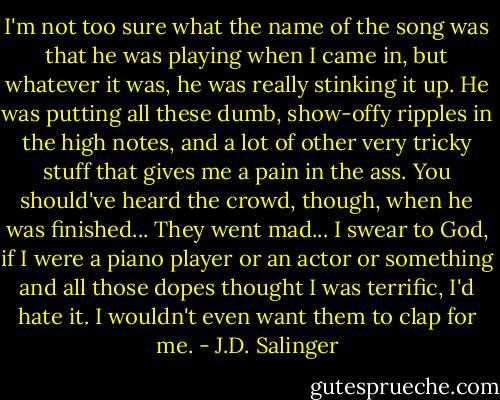 I'm not too sure what the name of the song was that he was playing when I came in, but whatever it was, he was really stinking it up. He was putting all these dumb, show-offy ripples in the high notes, and a lot of other very tricky stuff that gives me a pain in the ass. You should've heard the crowd, though, when he was finished... They went mad... I swear to God, if I were a piano player or an actor or something and all those dopes thought I was terrific, I'd hate it. I wouldn't even want them to clap for me. - J.D. Salinger