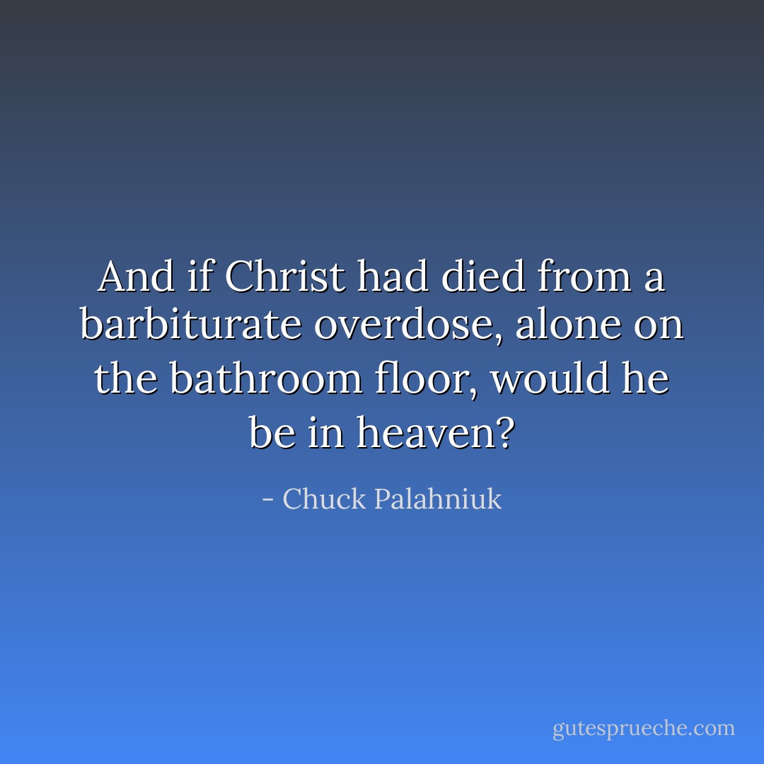 And if Christ had died from a barbiturate overdose, alone on the bathroom floor, would he be in heaven? - Chuck Palahniuk