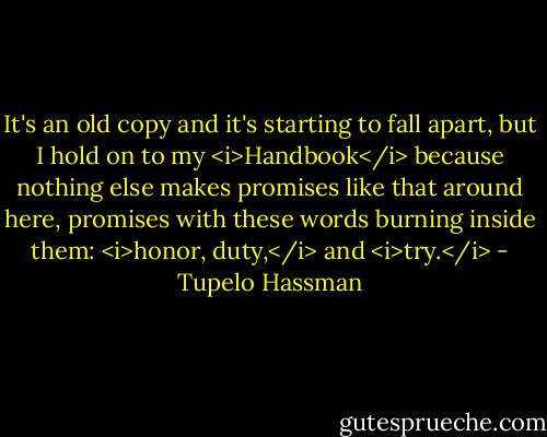 It's an old copy and it's starting to fall apart, but I hold on to my <i>Handbook</i> because nothing else makes promises like that around here, promises with these words burning inside them: <i>honor, duty,</i> and <i>try.</i> - Tupelo Hassman
