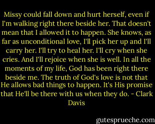 Missy could fall down and hurt herself, even if I'm walking right there beside her. That doesn't mean that I allowed it to happen. She knows, as far as unconditional love, I'll pick her up and I'll carry her. I'll try to heal her. I'll cry when she cries. And I'll rejoice when she is well. In all the moments of my life, God has been right there beside me. The truth of God's love is not that He allows bad things to happen. It's His promise that He'll be there with us when they do. - Clark Davis