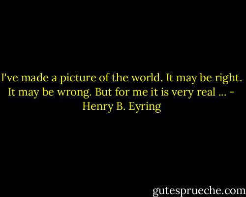 I've made a picture of the world. It may be right. It may be wrong. But for me it is very real ... - Henry B. Eyring