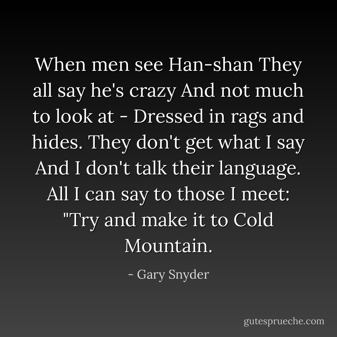 When men see Han-shan<br />They all say he's crazy<br />And not much to look at -<br />Dressed in rags and hides.<br />They don't get what I say<br />And I don't talk their language.<br />All I can say to those I meet:<br />"Try and make it to Cold Mountain. - Gary Snyder