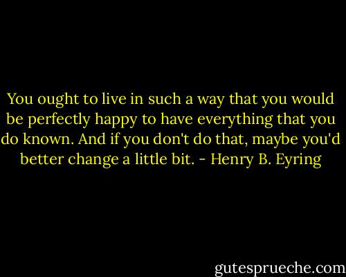 You ought to live in such a way that you would be perfectly happy to have everything that you do known. And if you don't do that, maybe you'd better change a little bit. - Henry B. Eyring