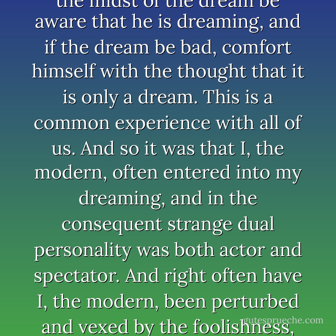As I, my real self, grew older, I entered more and more into the substance of my dreams. One may dream, and even in the midst of the dream be aware that he is dreaming, and if the dream be bad, comfort himself with the thought that it is only a dream. This is a common experience with all of us. And so it was that I, the modern, often entered into my dreaming, and in the consequent strange dual personality was both actor and spectator. And right often have I, the modern, been perturbed and vexed by the foolishness, illogic, obtuseness, and general all-round stupendous stupidity of myself, the primitive. - Jack London