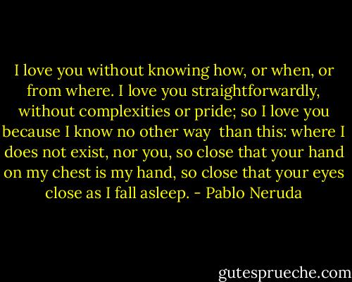 I love you without knowing how, or when, or from where.<br />I love you straightforwardly, without complexities or pride;<br />so I love you because I know no other way<br /><br />than this: where I does not exist, nor you,<br />so close that your hand on my chest is my hand,<br />so close that your eyes close as I fall asleep. - Pablo Neruda