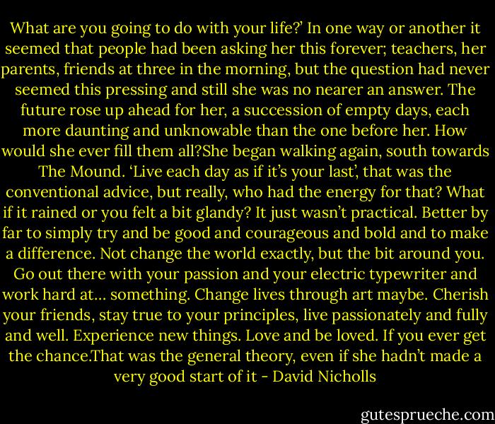 What are you going to do with your life?’ In one way or another it seemed that people had been asking her this forever; teachers, her parents, friends at three in the morning, but the question had never seemed this pressing and still she was no nearer an answer. The future rose up ahead for her, a succession of empty days, each more daunting and unknowable than the one before her. How would she ever fill them all?She began walking again, south towards The Mound. ‘Live each day as if it’s your last’, that was the conventional advice, but really, who had the energy for that? What if it rained or you felt a bit glandy? It just wasn’t practical. Better by far to simply try and be good and courageous and bold and to make a difference. Not change the world exactly, but the bit around you. Go out there with your passion and your electric typewriter and work hard at… something. Change lives through art maybe. Cherish your friends, stay true to your principles, live passionately and fully and well. Experience new things. Love and be loved. If you ever get the chance.That was the general theory, even if she hadn’t made a very good start of it - David Nicholls
