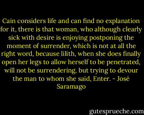 Cain considers life and can find no explanation for it, there is that woman, who although clearly sick with desire is enjoying postponing the moment of surrender, which is not at all the right word, because lilith, when she does finally open her legs to allow herself to be penetrated, will not be surrendering, but trying to devour the man to whom she said, Enter. - José Saramago