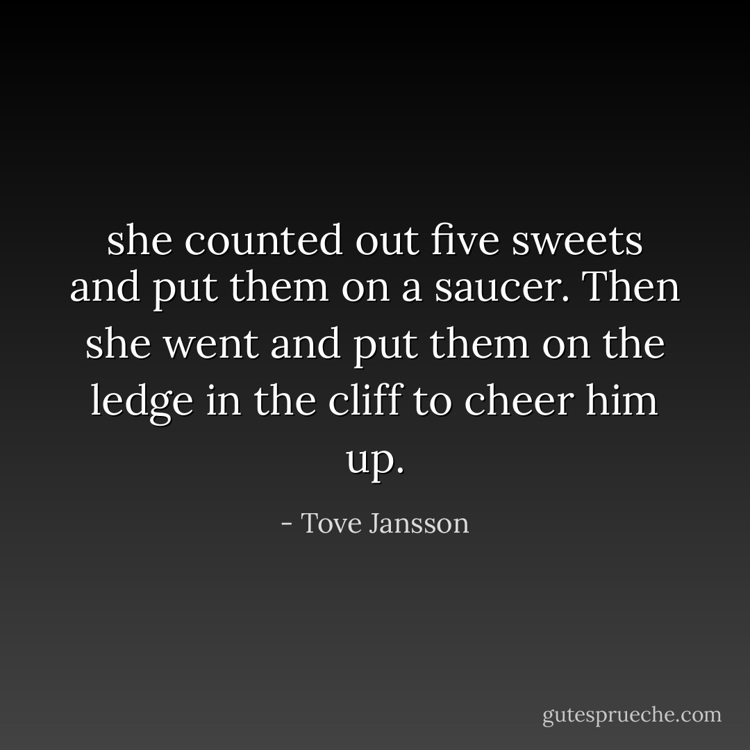 she counted out five sweets and put them on a saucer. Then she went and put them on the ledge in the cliff to cheer him up. - Tove Jansson