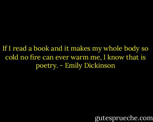 If I read a book and it makes my whole body so cold no fire can ever warm me, I know that is poetry. - Emily Dickinson
