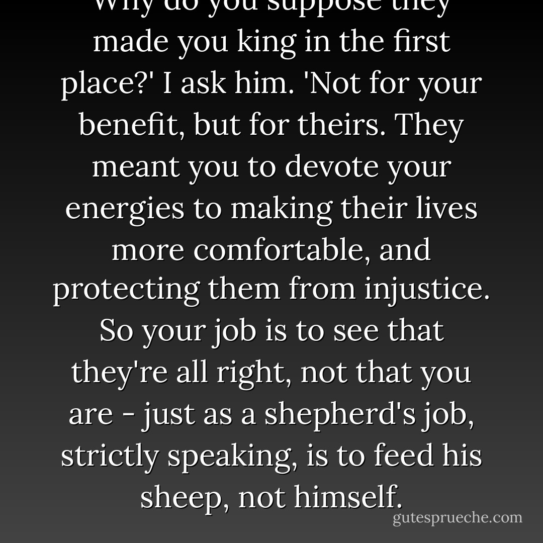 Why do you suppose they made you king in the first place?' I ask him. 'Not for your benefit, but for theirs. They meant you to devote your energies to making their lives more comfortable, and protecting them from injustice. So your job is to see that they're all right, not that you are - just as a shepherd's job, strictly speaking, is to feed his sheep, not himself. - Thomas More