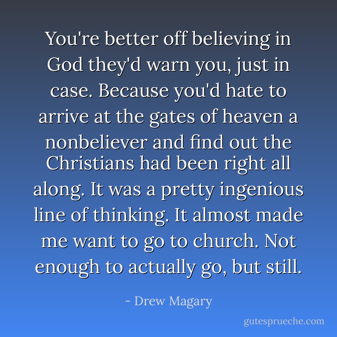 You're better off believing in God they'd warn you, just in case. Because you'd hate to arrive at the gates of heaven a nonbeliever and find out the Christians had been right all along. It was a pretty ingenious line of thinking. It almost made me want to go to church. Not enough to actually go, but still. - Drew Magary