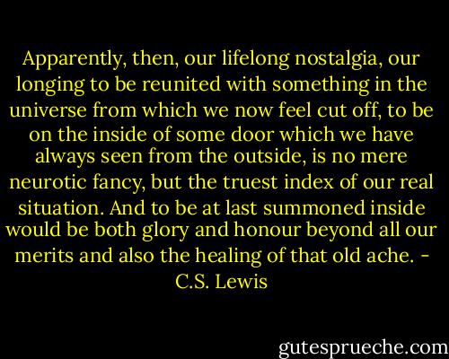 Apparently, then, our lifelong nostalgia, our longing to be reunited with something in the universe from which we now feel cut off, to be on the inside of some door which we have always seen from the outside, is no mere neurotic fancy, but the truest index of our real situation. And to be at last summoned inside would be both glory and honour beyond all our merits and also the healing of that old ache. - C.S. Lewis