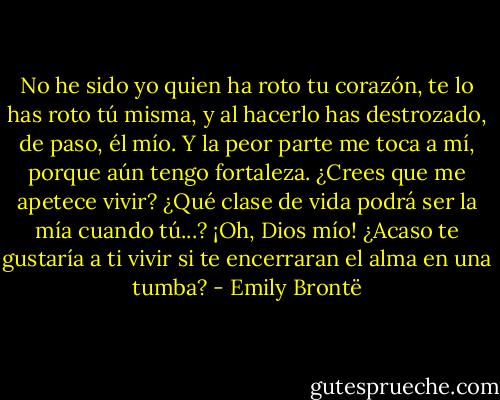 No he sido yo quien ha roto tu corazón, te lo has roto tú misma, y al hacerlo has destrozado, de paso, él mío. Y la peor parte me toca a mí, porque aún tengo fortaleza. ¿Crees que me apetece vivir? ¿Qué clase de vida podrá ser la mía cuando tú...? ¡Oh, Dios mío! ¿Acaso te gustaría a ti vivir si te encerraran el alma en una tumba? - Emily Brontë