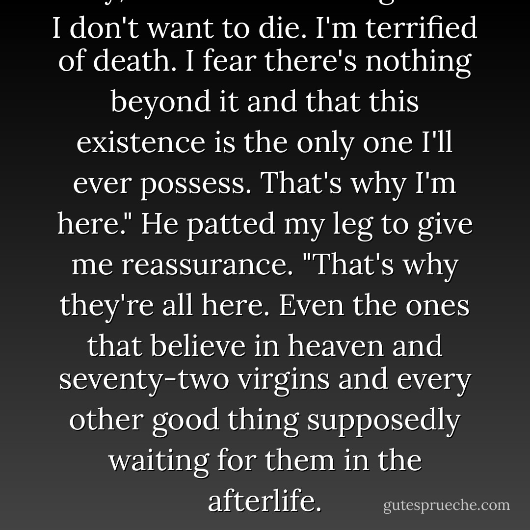 Okay," I confessed. "You got me. I don't want to die. I'm terrified of death. I fear there's nothing beyond it and that this existence is the only one I'll ever possess. That's why I'm here."<br />He patted my leg to give me reassurance. "That's why they're all here. Even the ones that believe in heaven and seventy-two virgins and every other good thing supposedly waiting for them in the afterlife. - Drew Magary