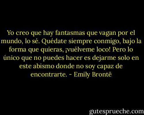 Yo creo que hay fantasmas que vagan por el mundo, lo sé. Quédate siempre conmigo, bajo la forma que quieras, ¡vuélveme loco! Pero lo único que no puedes hacer es dejarme solo en este abismo donde no soy capaz de encontrarte. - Emily Brontë