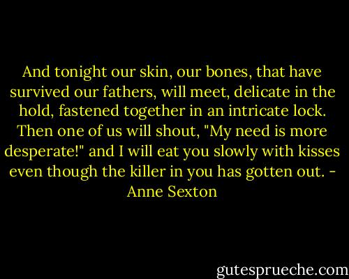 And tonight our skin, our bones,<br />that have survived our fathers,<br />will meet, delicate in the hold,<br />fastened together in an intricate lock.<br />Then one of us will shout,<br />"My need is more desperate!" and<br />I will eat you slowly with kisses<br />even though the killer in you<br />has gotten out. - Anne Sexton