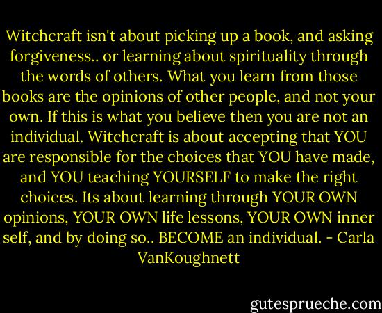 Witchcraft isn't about picking up a book, and asking forgiveness.. or learning about spirituality through the words of others. What you learn from those books are the opinions of other people, and not your own. If this is what you believe then you are not an individual. Witchcraft is about accepting that YOU are responsible for the choices that YOU have made, and YOU teaching YOURSELF to make the right choices. Its about learning through YOUR OWN opinions, YOUR OWN life lessons, YOUR OWN inner self, and by doing so.. BECOME an individual. - Carla VanKoughnett