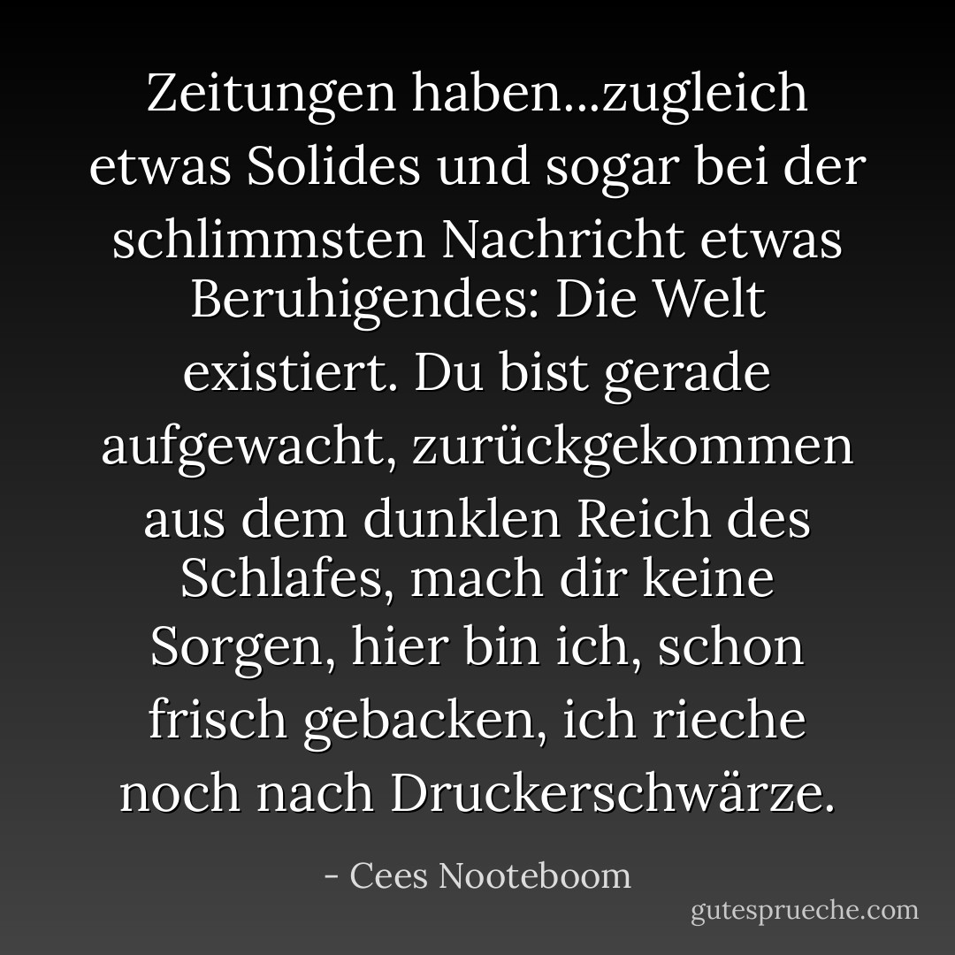 Zeitungen haben...zugleich etwas Solides und sogar bei der schlimmsten Nachricht etwas Beruhigendes: Die Welt existiert. Du bist gerade aufgewacht, zurückgekommen aus dem dunklen Reich des Schlafes, mach dir keine Sorgen, hier bin ich, schon frisch gebacken, ich rieche noch nach Druckerschwärze. - Cees Nooteboom