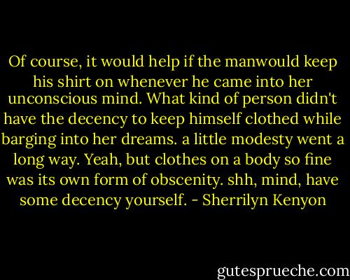 Of course, it would help if the manwould keep his shirt on whenever he came into her unconscious mind. What kind of person didn't have the decency to keep himself clothed while barging into her dreams.<br />a little modesty went a long way.<br />Yeah, but clothes on a body so fine was its own form of obscenity.<br />shh, mind, have some decency yourself. - Sherrilyn Kenyon
