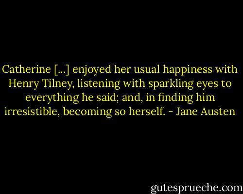 Catherine [...] enjoyed her usual happiness with Henry Tilney, listening with sparkling eyes to everything he said; and, in finding him irresistible, becoming so herself. - Jane Austen