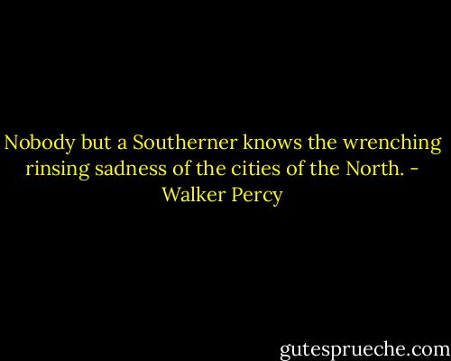 Nobody but a Southerner knows the wrenching rinsing sadness of the cities of the North. - Walker Percy