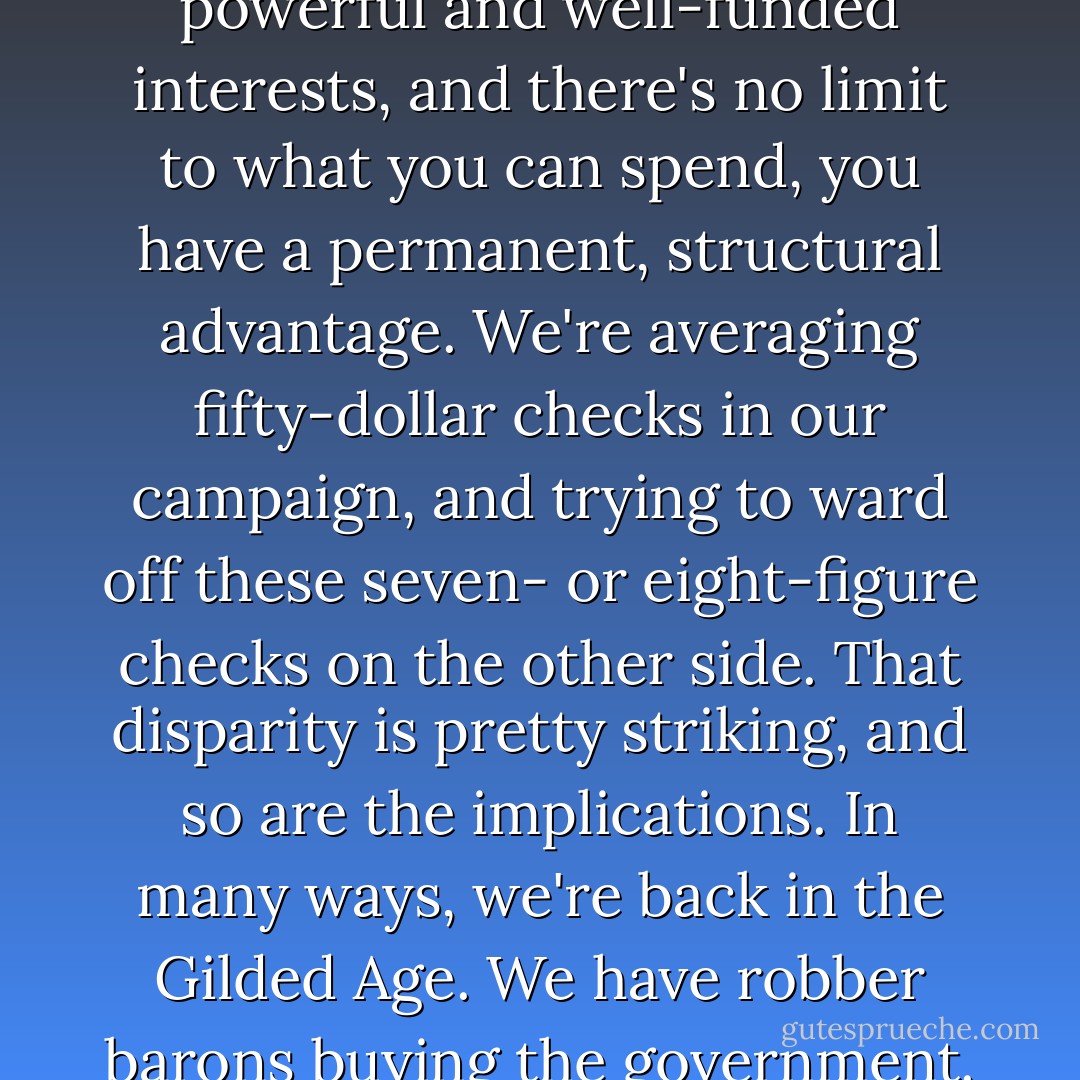 If your party serves the powerful and well-funded interests, and there's no limit to what you can spend, you have a permanent, structural advantage. We're averaging fifty-dollar checks in our campaign, and trying to ward off these seven- or eight-figure checks on the other side. That disparity is pretty striking, and so are the implications. In many ways, we're back in the Gilded Age. We have robber barons buying the government. - David Axelrod