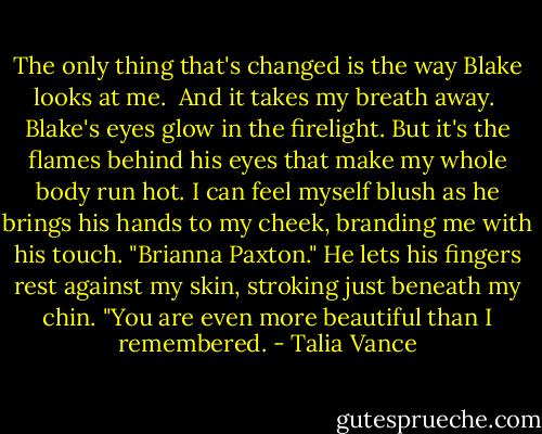 The only thing that's changed is the way Blake looks at me.<br /><br />And it takes my breath away.<br /><br />Blake's eyes glow in the firelight. But it's the flames behind his eyes that make my whole body run hot. I can feel myself blush as he brings his hands to my cheek, branding me with his touch. "Brianna Paxton." He lets his fingers rest against my skin, stroking just beneath my chin. "You are even more beautiful than I remembered. - Talia Vance