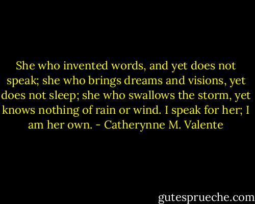 She who invented words, and yet does not speak; she who brings dreams and visions, yet does not sleep; she who swallows the storm, yet knows nothing of rain or wind. I speak for her; I am her own. - Catherynne M. Valente