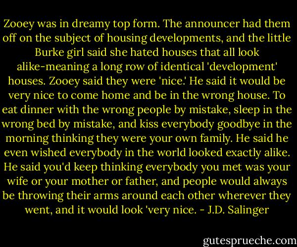 Zooey was in dreamy top form. The announcer had them off on the subject of housing developments, and the little Burke girl said she hated houses that all look alike-meaning a long row of identical 'development' houses. Zooey said they were 'nice.' He said it would be very nice to come home and be in the wrong house. To eat dinner with the wrong people by mistake, sleep in the wrong bed by mistake, and kiss everybody goodbye in the morning thinking they were your own family. He said he even wished everybody in the world looked exactly alike. He said you'd keep thinking everybody you met was your wife or your mother or father, and people would always be throwing their arms around each other wherever they went, and it would look 'very nice. - J.D. Salinger