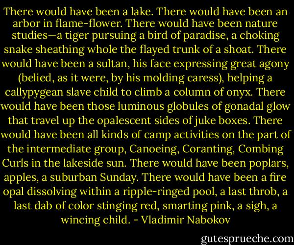 There would have been a lake. There would have been an arbor in flame-flower. There would have been nature studies—a tiger pursuing a bird of paradise, a choking snake sheathing whole the flayed trunk of a shoat. There would have been a sultan, his face expressing great agony (belied, as it were, by his molding caress), helping a callypygean slave child to climb a column of onyx. There would have been those luminous globules of gonadal glow that travel up the opalescent sides of juke boxes. There would have been all kinds of camp activities on the part of the intermediate group, Canoeing, Coranting, Combing Curls in the lakeside sun. There would have been poplars, apples, a suburban Sunday. There would have been a fire opal dissolving within a ripple-ringed pool, a last throb, a last dab of color stinging red, smarting pink, a sigh, a wincing child. - Vladimir Nabokov
