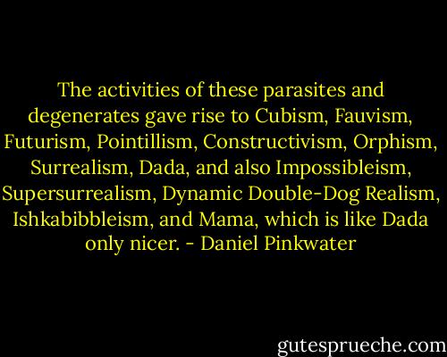 The activities of these parasites and degenerates gave rise to Cubism, Fauvism, Futurism, Pointillism, Constructivism, Orphism, Surrealism, Dada, and also Impossibleism, Supersurrealism, Dynamic Double-Dog Realism, Ishkabibbleism, and Mama, which is like Dada only nicer. - Daniel Pinkwater