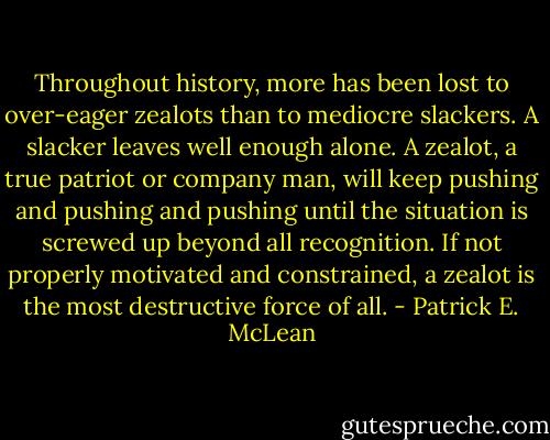 Throughout history, more has been lost to over-eager zealots than to mediocre slackers. A slacker leaves well enough alone. A zealot, a true patriot or company man, will keep pushing and pushing and pushing until the situation is screwed up beyond all recognition. If not properly motivated and constrained, a zealot is the most destructive force of all. - Patrick E. McLean